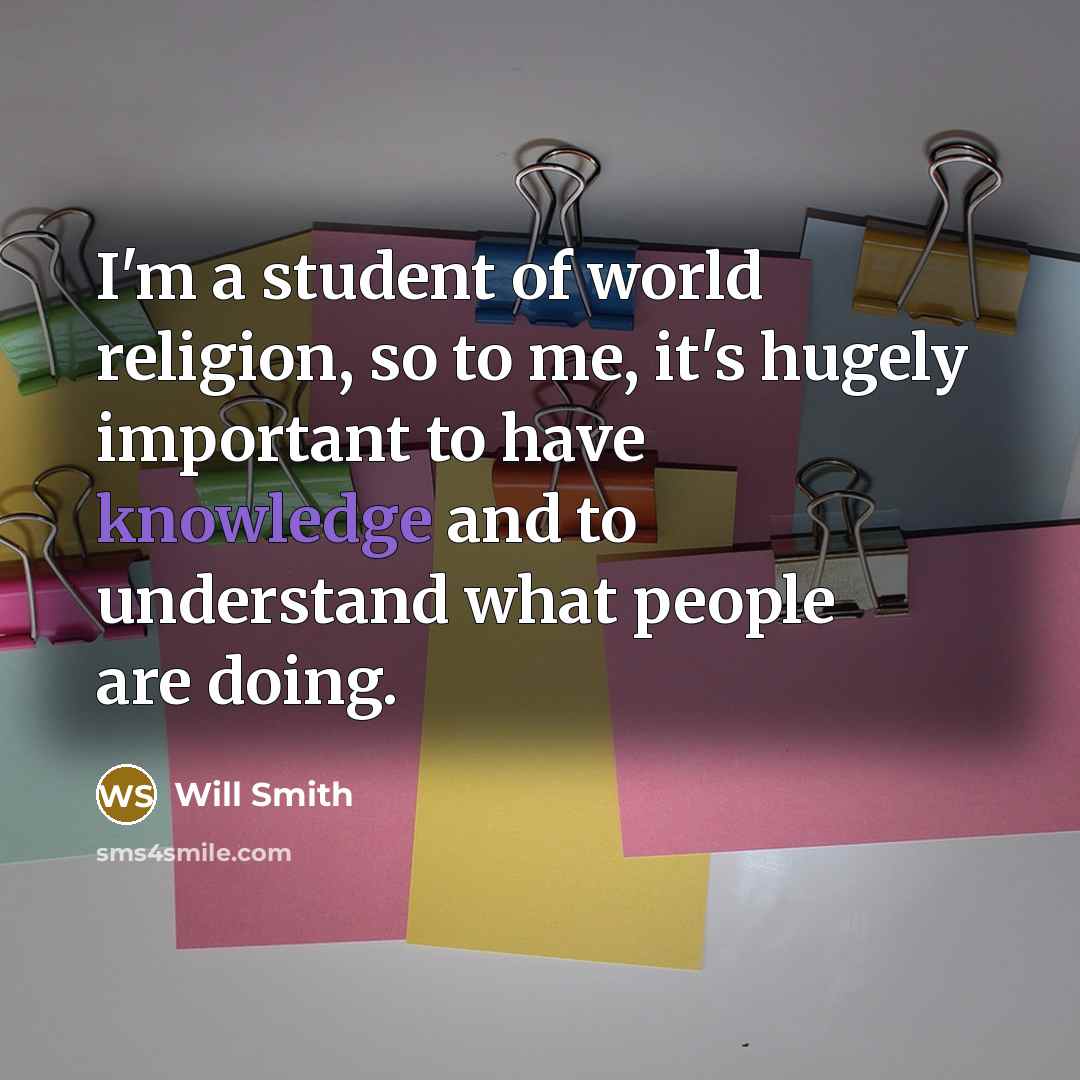 “I'm a student of world religion, so to me, it's hugely important to have knowledge and to understand what people are doing.” quote by Will Smith