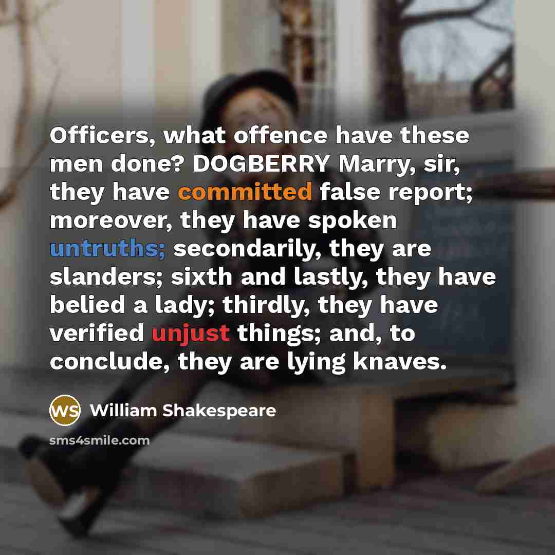 “Officers, what offence have these men done? DOGBERRY Marry, sir, they have committed false report; moreover, they have spoken untruths; secondarily, they are slanders; sixth and lastly, they have belied a lady; thirdly, they have verified unjust things; and, to conclude, they are lying knaves.” quote by William Shakespeare