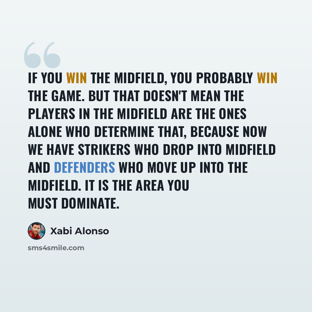 “If you win the midfield, you probably win the game. But that doesn't mean the players in the midfield are the ones alone who determine that, because now we have strikers who drop into midfield and defenders who move up into the midfield. It is the area you must dominate.” quote by Xabi Alonso