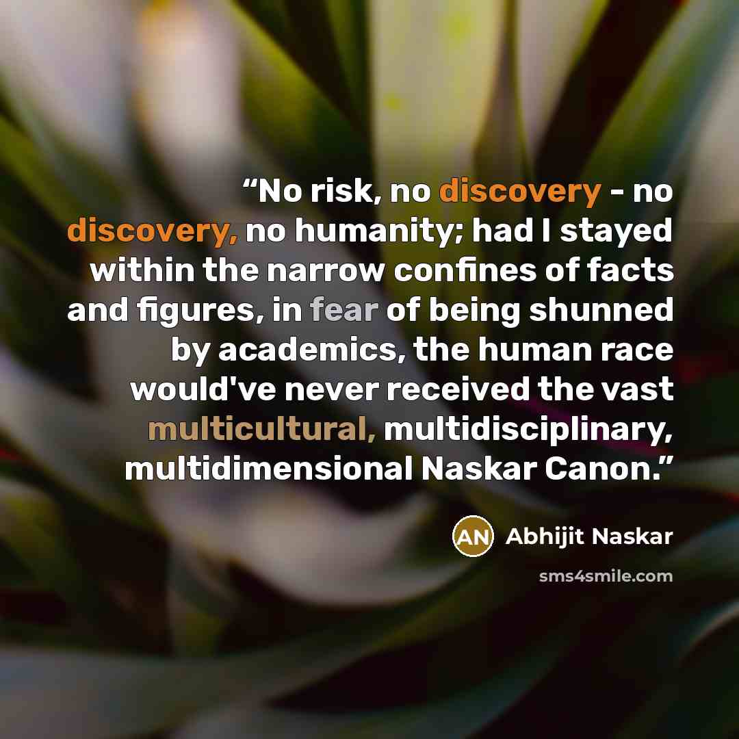 “No risk, no discovery - no discovery, no humanity; had I stayed within the narrow confines of facts and figures, in fear of being shunned by academics, the human race would've never received the vast multicultural, multidisciplinary, multidimensional Naskar Canon.” quote by Abhijit Naskar