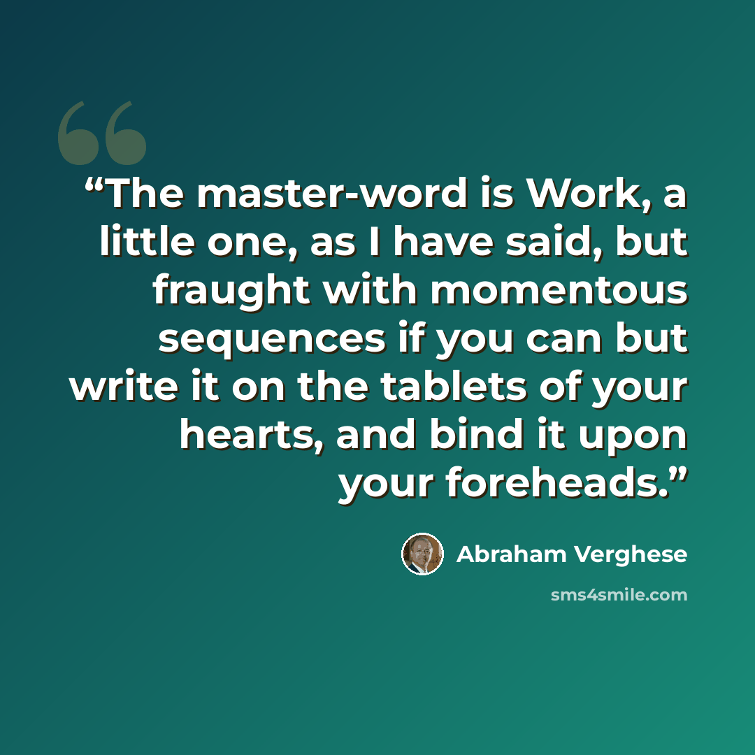 “The master-word is Work, a little one, as I have said, but fraught with momentous sequences if you can but write it on the tablets of your hearts, and bind it upon your foreheads.” quote by Abraham Verghese