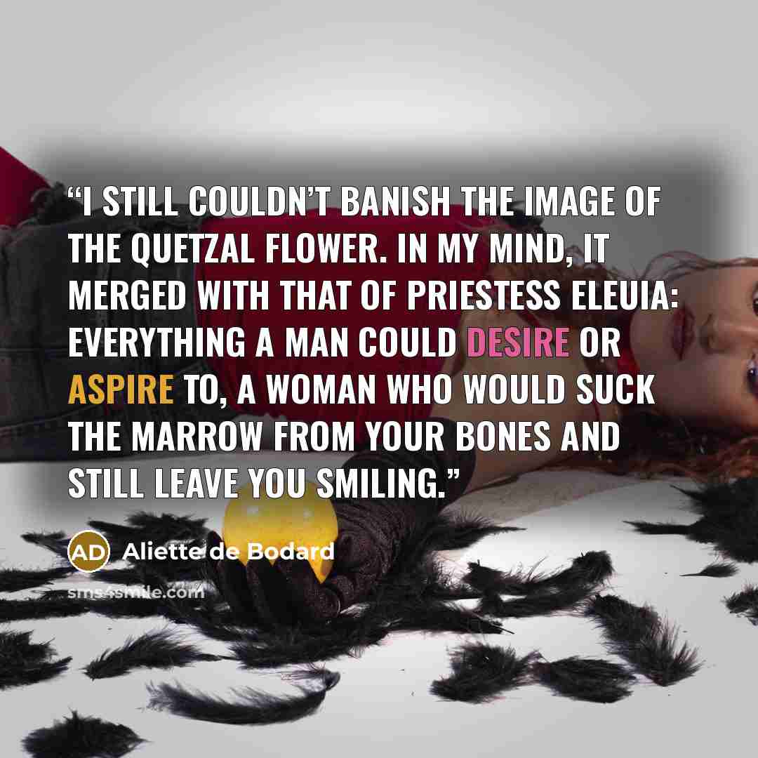“I still couldn’t banish the image of the Quetzal Flower. In my mind, it merged with that of Priestess Eleuia: everything a man could desire or aspire to, a woman who would suck the marrow from your bones and still leave you smiling.” quote by Aliette de Bodard