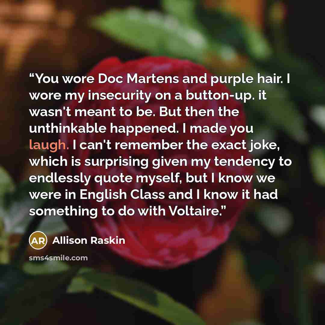 “You wore Doc Martens and purple hair. I wore my insecurity on a button-up. it wasn't meant to be. But then the unthinkable happened. I made you laugh. I can't remember the exact joke, which is surprising given my tendency to endlessly quote myself, but I know we were in English Class and I know it…” quote by Allison Raskin
