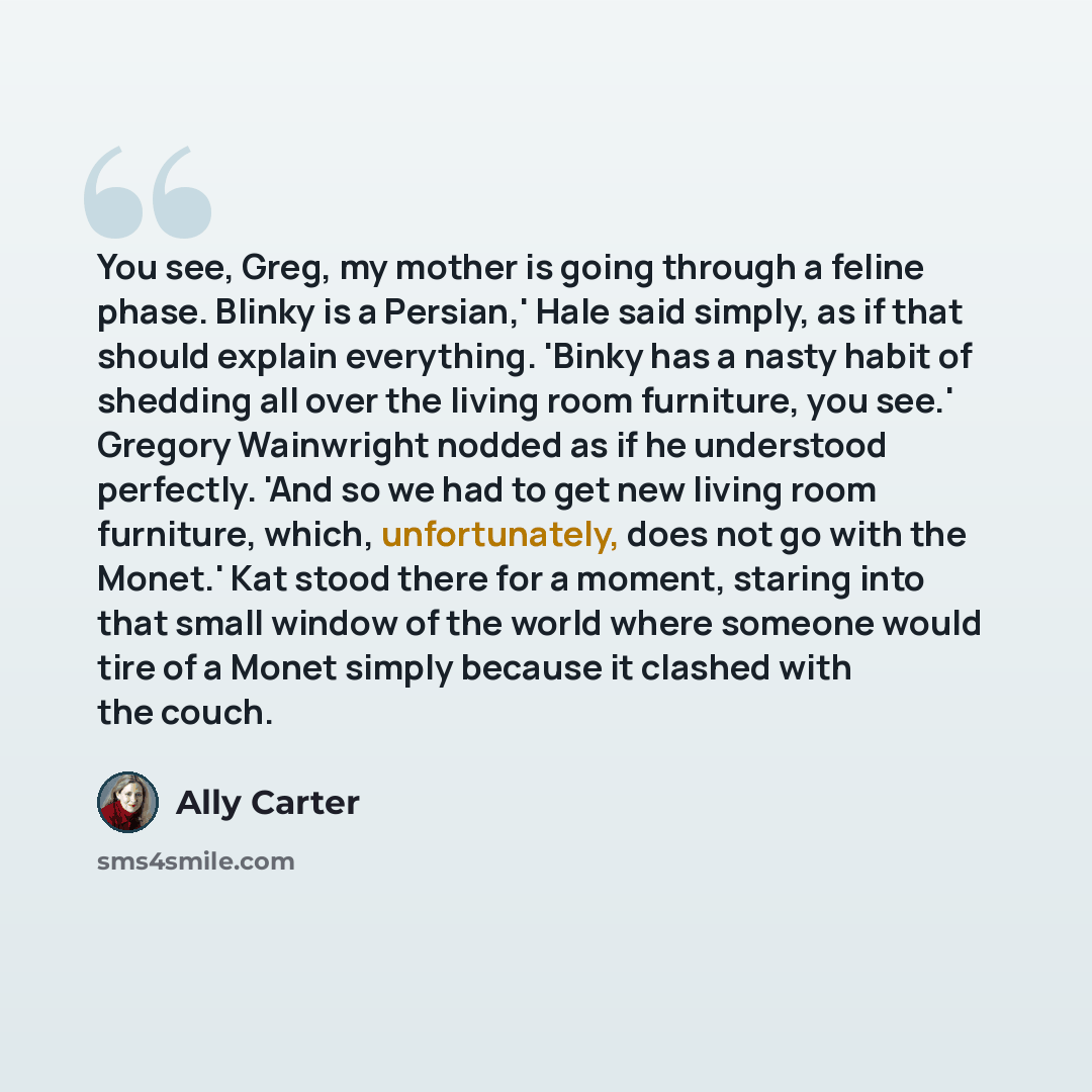 “You see, Greg, my mother is going through a feline phase. Blinky is a Persian,' Hale said simply, as if that should explain everything. 'Binky has a nasty habit of shedding all over the living room furniture, you see.' Gregory Wainwright nodded as if he understood perfectly. 'And so we had to get…” quote by Ally Carter