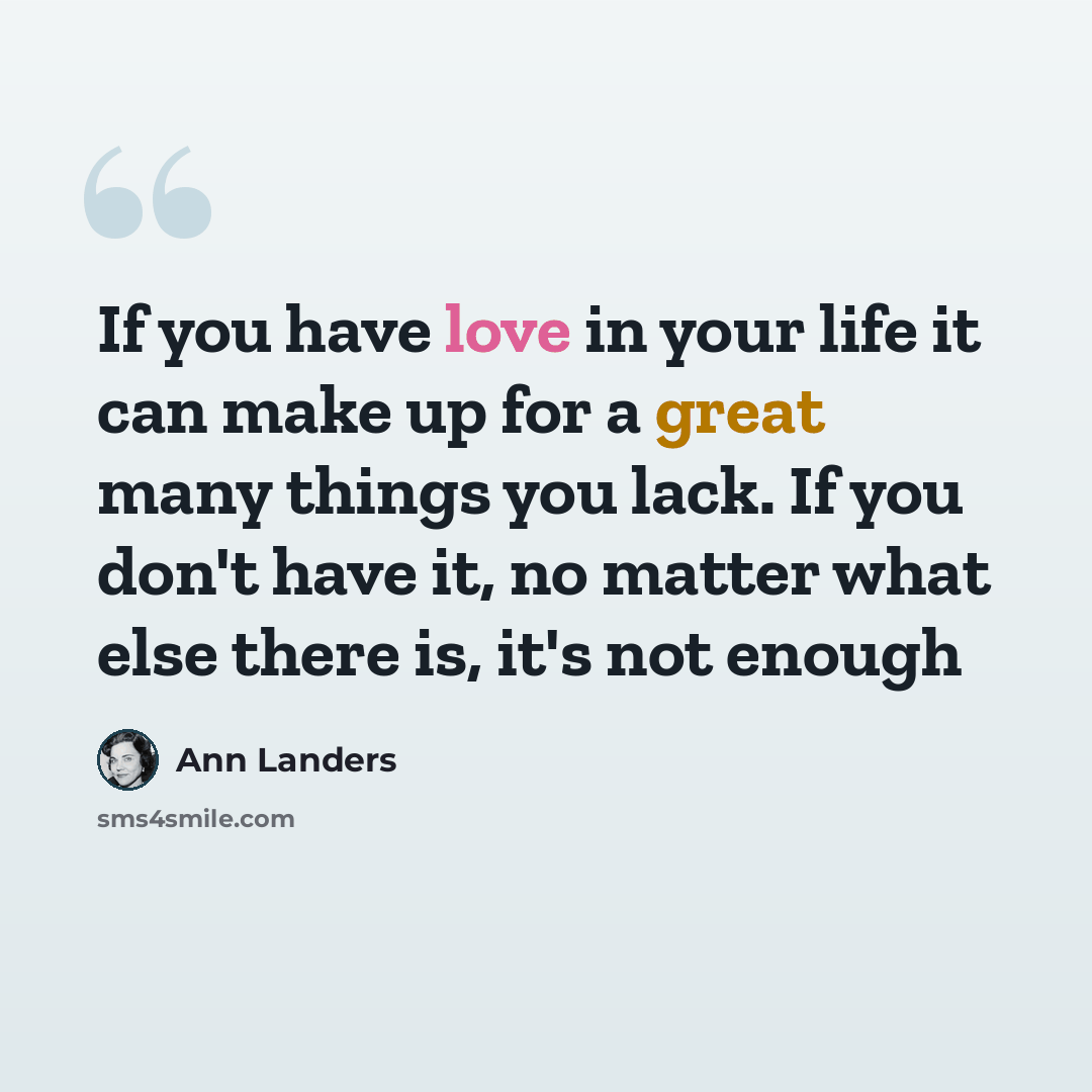 “If you have love in your life it can make up for a great many things you lack. If you don't have it, no matter what else there is, it's not enough” quote by Ann Landers