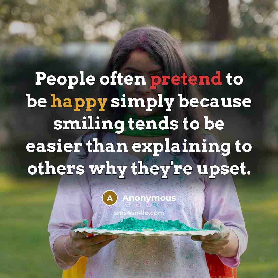 “People often pretend to be happy simply because smiling tends to be easier than explaining to others why they're upset.” quote by Anonymous