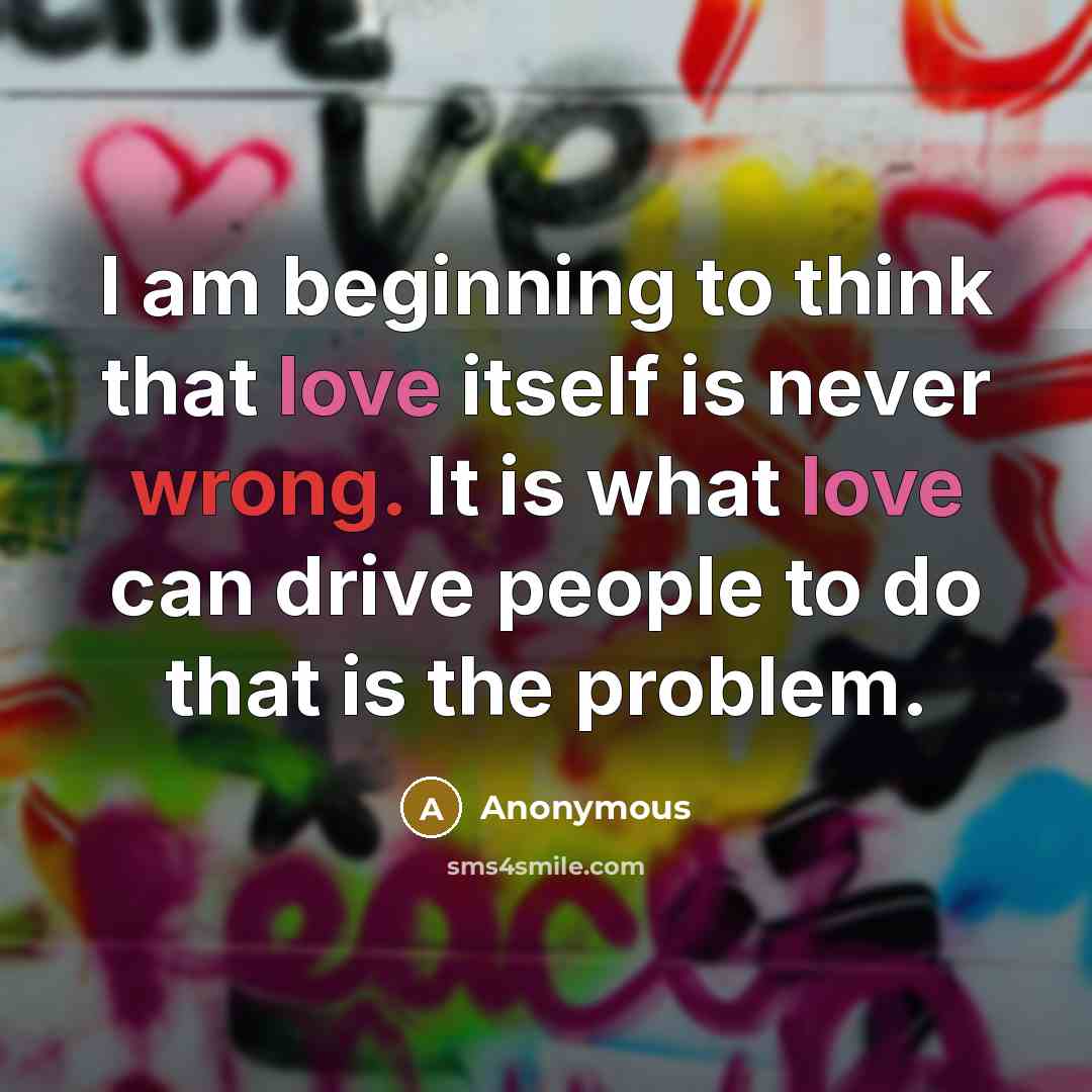 “I am beginning to think that love itself is never wrong. It is what love can drive people to do that is the problem.” quote by Anonymous