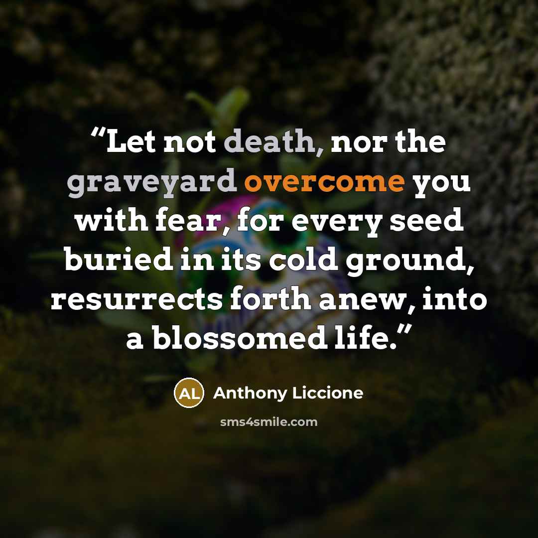 “Let not death, nor the graveyard overcome you with fear, for every seed buried in its cold ground, resurrects forth anew, into a blossomed life.” quote by Anthony Liccione