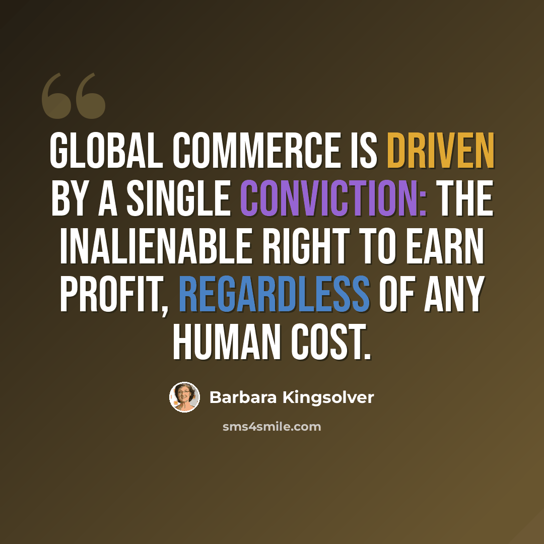 “Global commerce is driven by a single conviction: the inalienable right to earn profit, regardless of any human cost.” quote by Barbara Kingsolver