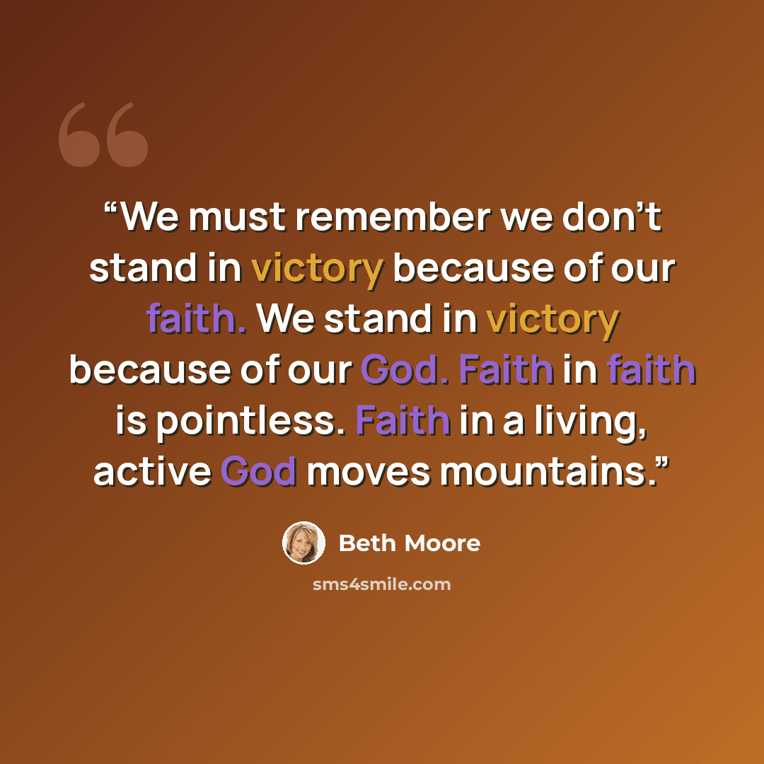 “We must remember we don’t stand in victory because of our faith. We stand in victory because of our God. Faith in faith is pointless. Faith in a living, active God moves mountains.” quote by Beth Moore