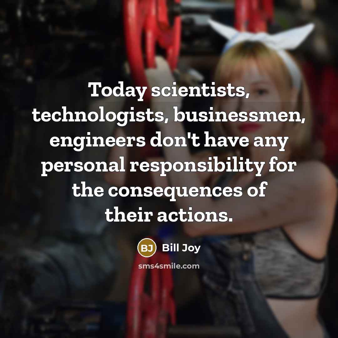 “Today scientists, technologists, businessmen, engineers don't have any personal responsibility for the consequences of their actions.” quote by Bill Joy
