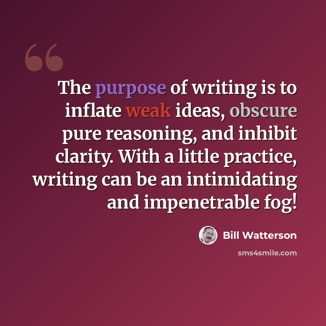 “The purpose of writing is to inflate weak ideas, obscure pure reasoning, and inhibit clarity. With a little practice, writing can be an intimidating and impenetrable fog!” quote by Bill Watterson