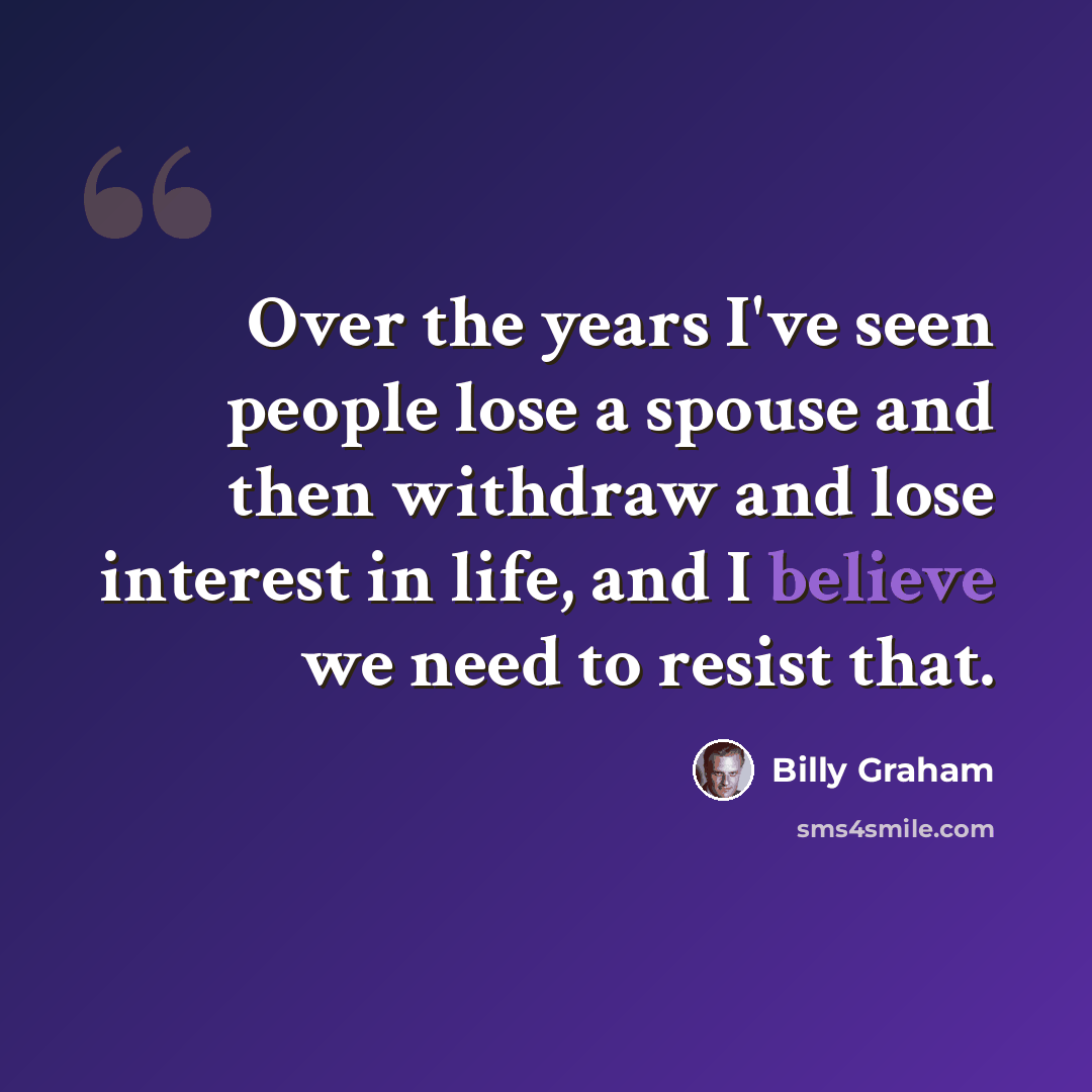 “Over the years I've seen people lose a spouse and then withdraw and lose interest in life, and I believe we need to resist that.” quote by Billy Graham