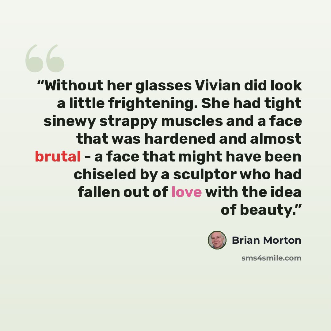 “Without her glasses Vivian did look a little frightening. She had tight sinewy strappy muscles and a face that was hardened and almost brutal - a face that might have been chiseled by a sculptor who had fallen out of love with the idea of beauty.” quote by Brian Morton