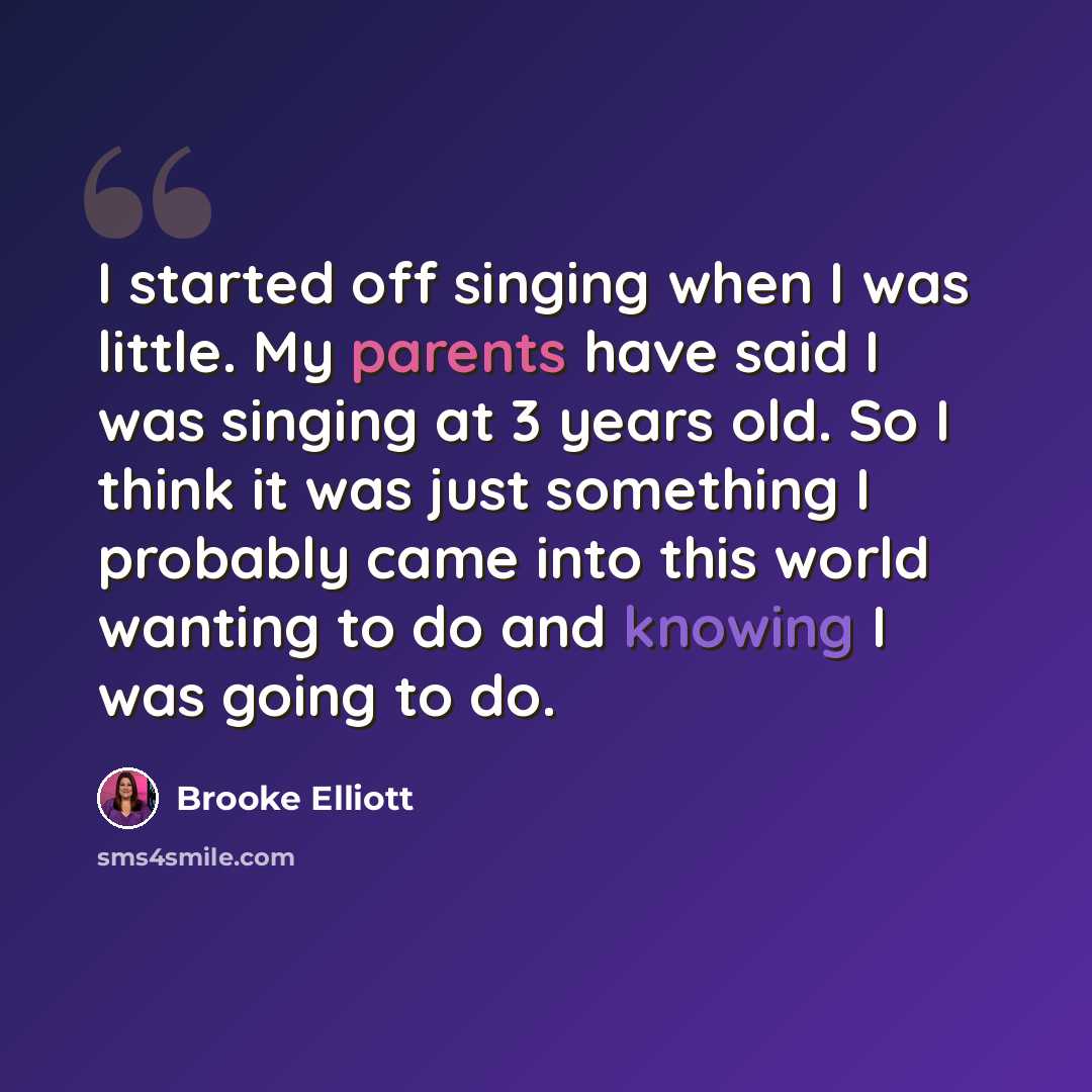 “I started off singing when I was little. My parents have said I was singing at 3 years old. So I think it was just something I probably came into this world wanting to do and knowing I was going to do.” quote by Brooke Elliott