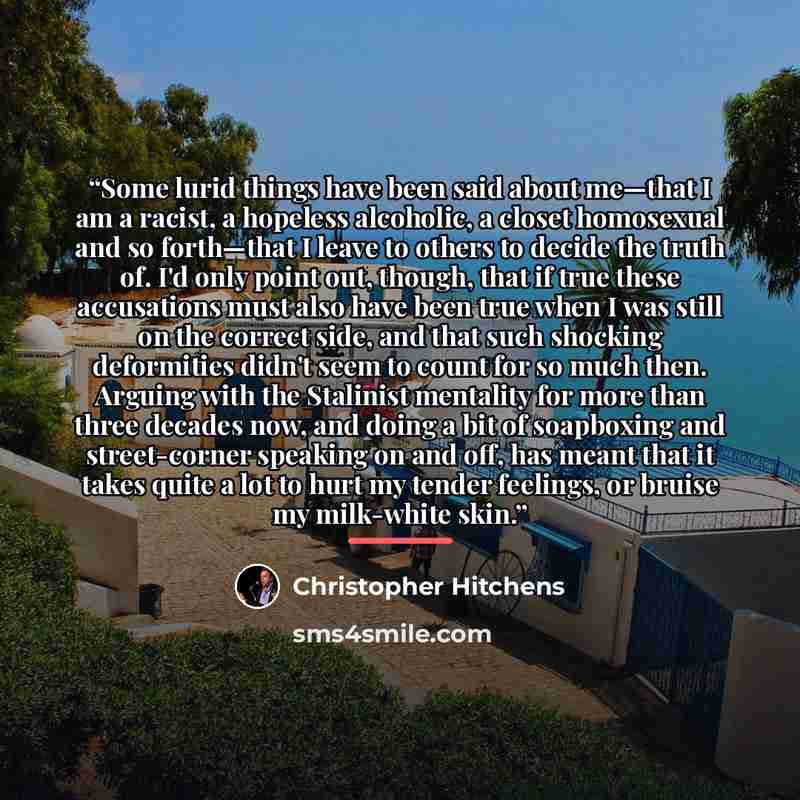“Some lurid things have been said about me—that I am a racist, a hopeless alcoholic, a closet homosexual and so forth—that I leave to others to decide the truth of. I'd only point out, though, that if true these accusations must also have been true when I was still on the correct side, and that…” quote by Christopher Hitchens