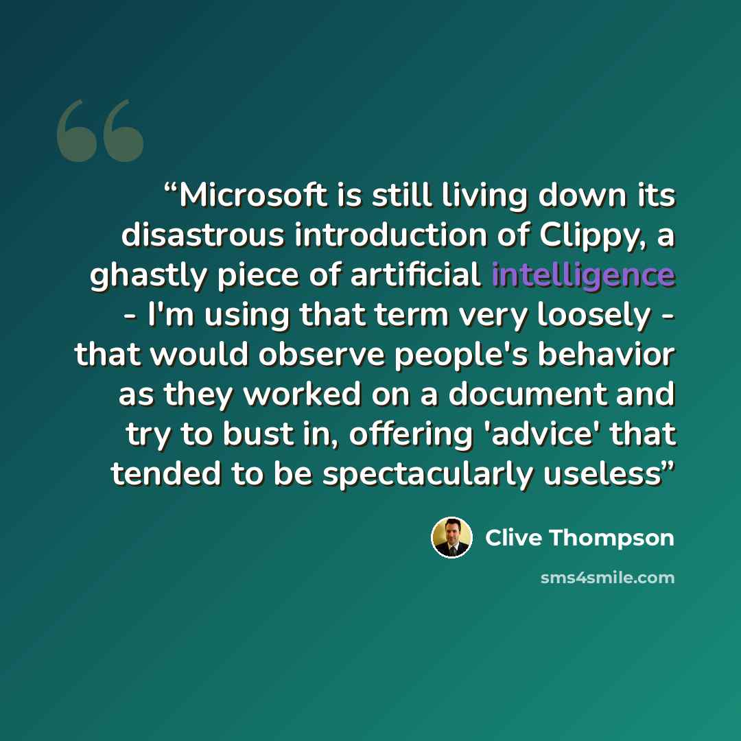 “Microsoft is still living down its disastrous introduction of Clippy, a ghastly piece of artificial intelligence - I'm using that term very loosely - that would observe people's behavior as they worked on a document and try to bust in, offering 'advice' that tended to be spectacularly useless” quote by Clive Thompson
