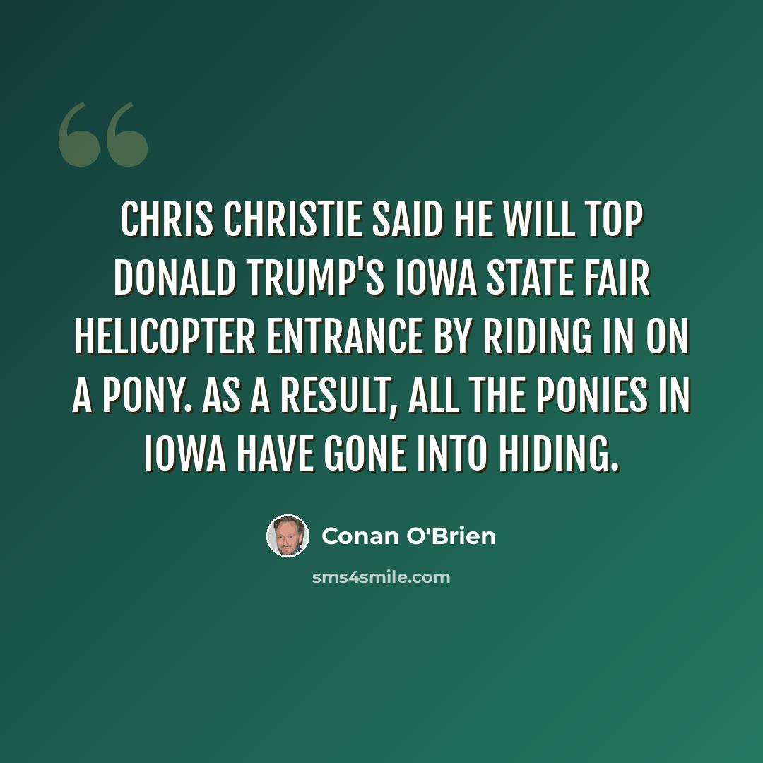 “Chris Christie said he will top Donald Trump's Iowa State Fair helicopter entrance by riding in on a pony. As a result, all the ponies in Iowa have gone into hiding.” quote by Conan O'Brien