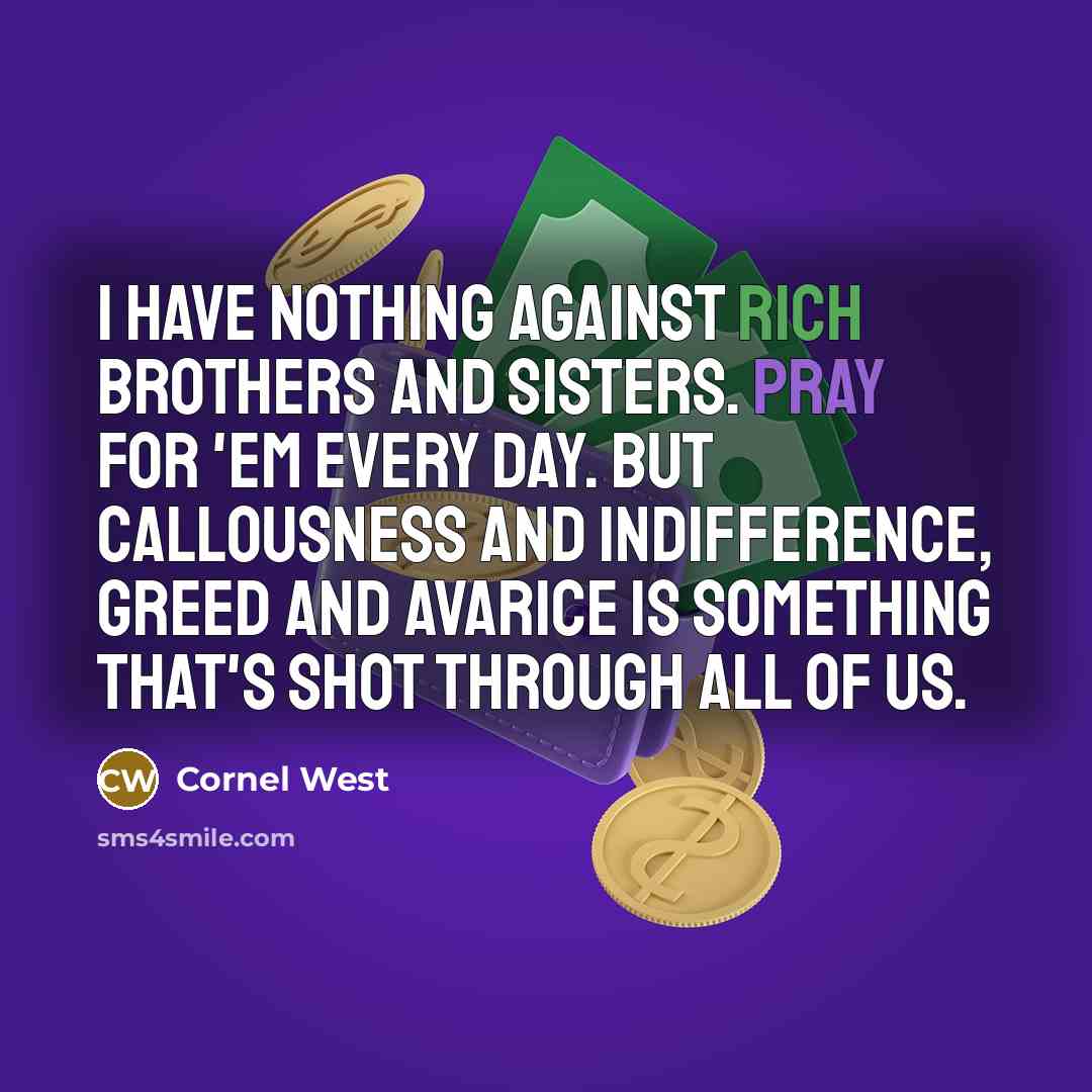 “I have nothing against rich brothers and sisters. Pray for 'em every day. But callousness and indifference, greed and avarice is something that's shot through all of us.” quote by Cornel West