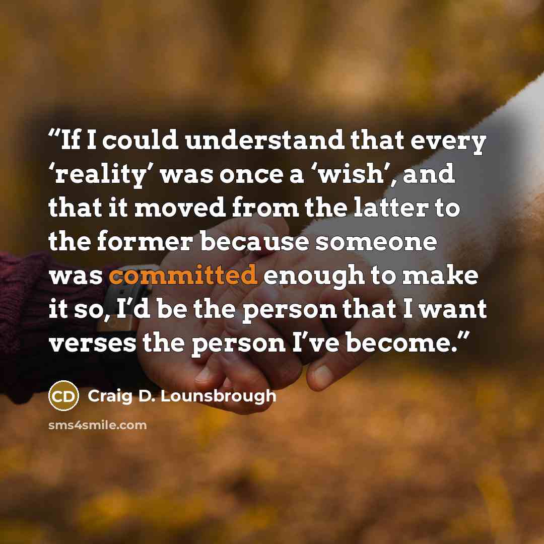 “If I could understand that every ‘reality’ was once a ‘wish’, and that it moved from the latter to the former because someone was committed enough to make it so, I’d be the person that I want verses the person I’ve become.” quote by Craig D. Lounsbrough