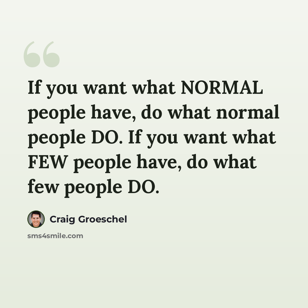 “If you want what NORMAL people have, do what normal people DO. If you want what FEW people have, do what few people DO.” quote by Craig Groeschel
