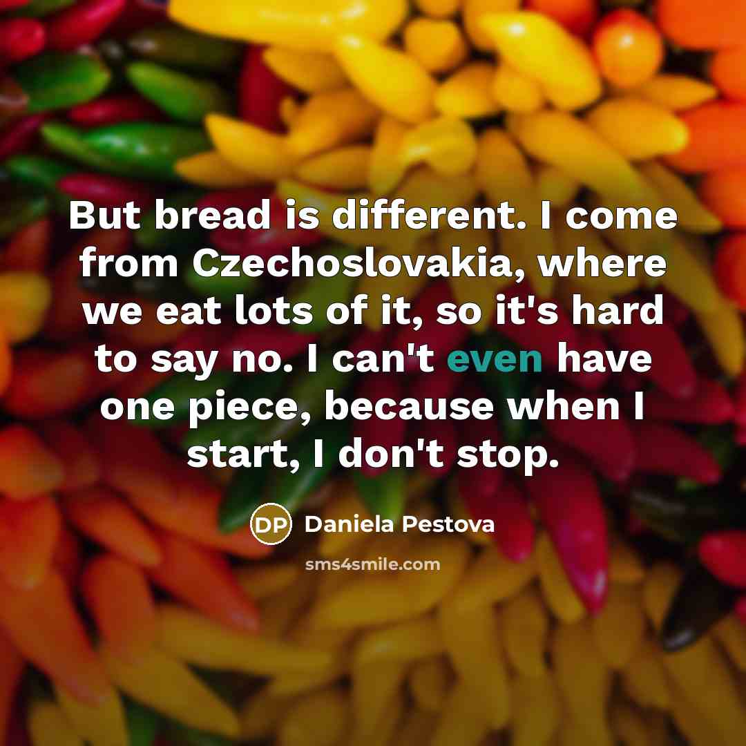 “But bread is different. I come from Czechoslovakia, where we eat lots of it, so it's hard to say no. I can't even have one piece, because when I start, I don't stop.” quote by Daniela Pestova