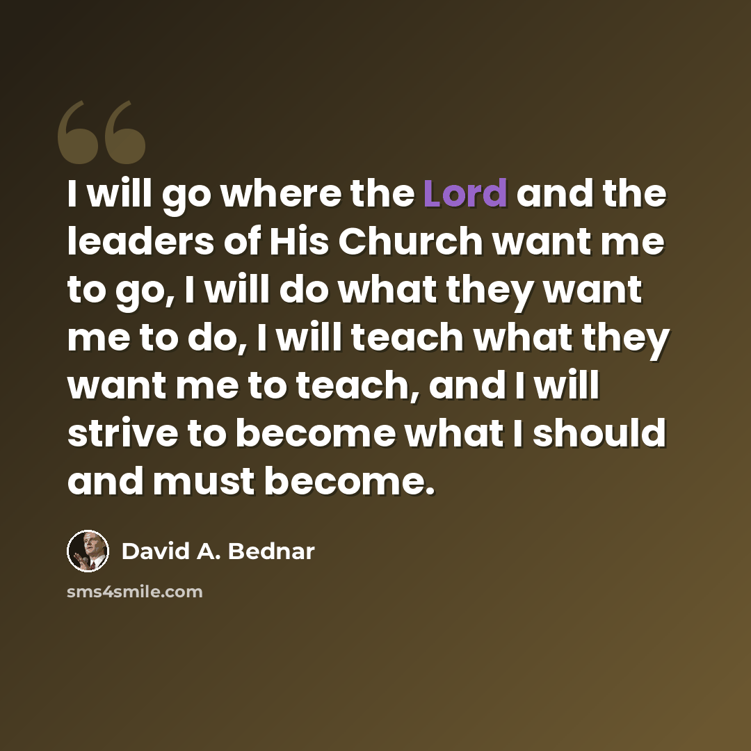 “I will go where the Lord and the leaders of His Church want me to go, I will do what they want me to do, I will teach what they want me to teach, and I will strive to become what I should and must become.” quote by David A. Bednar