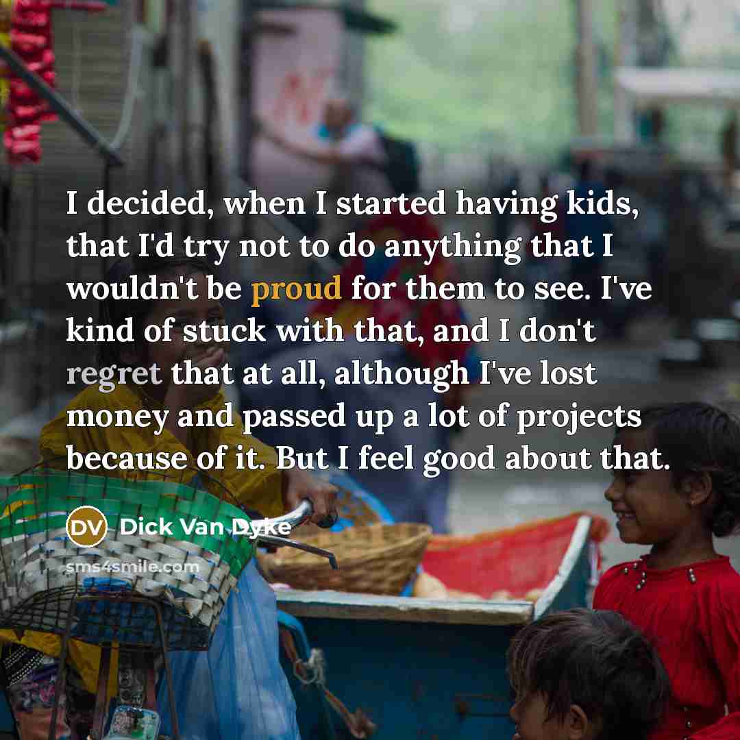 “I decided, when I started having kids, that I'd try not to do anything that I wouldn't be proud for them to see. I've kind of stuck with that, and I don't regret that at all, although I've lost money and passed up a lot of projects because of it. But I feel good about that.” quote by Dick Van Dyke
