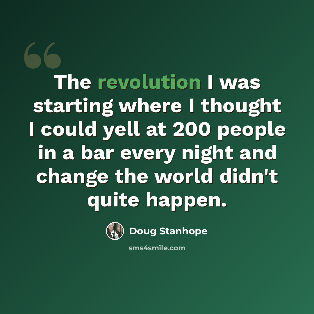“The revolution I was starting where I thought I could yell at 200 people in a bar every night and change the world didn't quite happen.” quote by Doug Stanhope