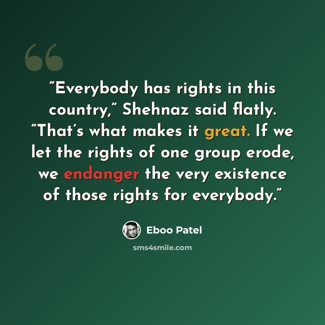 “Everybody has rights in this country,” Shehnaz said flatly. “That’s what makes it great. If we let the rights of one group erode, we endanger the very existence of those rights for everybody.” quote by Eboo Patel