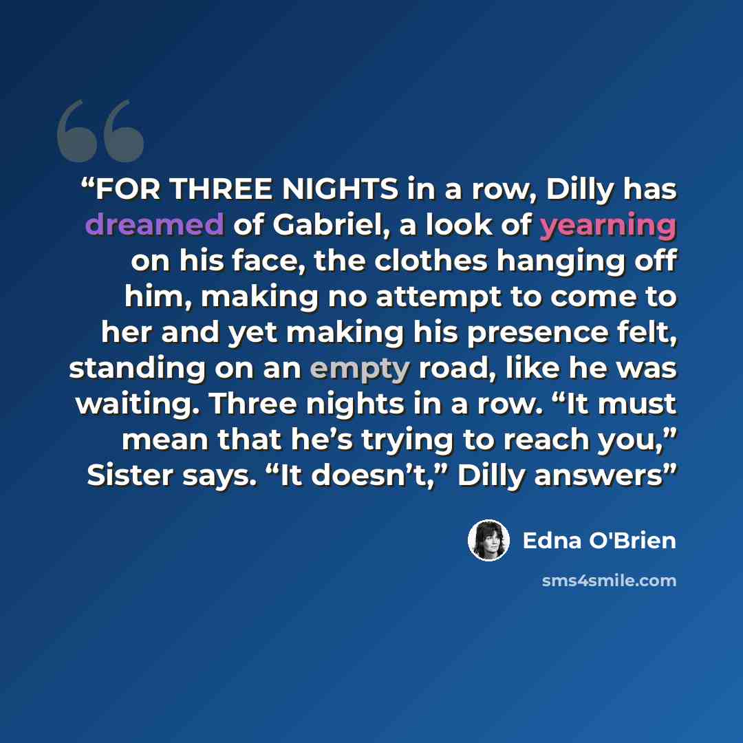 “FOR THREE NIGHTS in a row, Dilly has dreamed of Gabriel, a look of yearning on his face, the clothes hanging off him, making no attempt to come to her and yet making his presence felt, standing on an empty road, like he was waiting. Three nights in a row. “It must mean that he’s trying to reach…” quote by Edna O'Brien