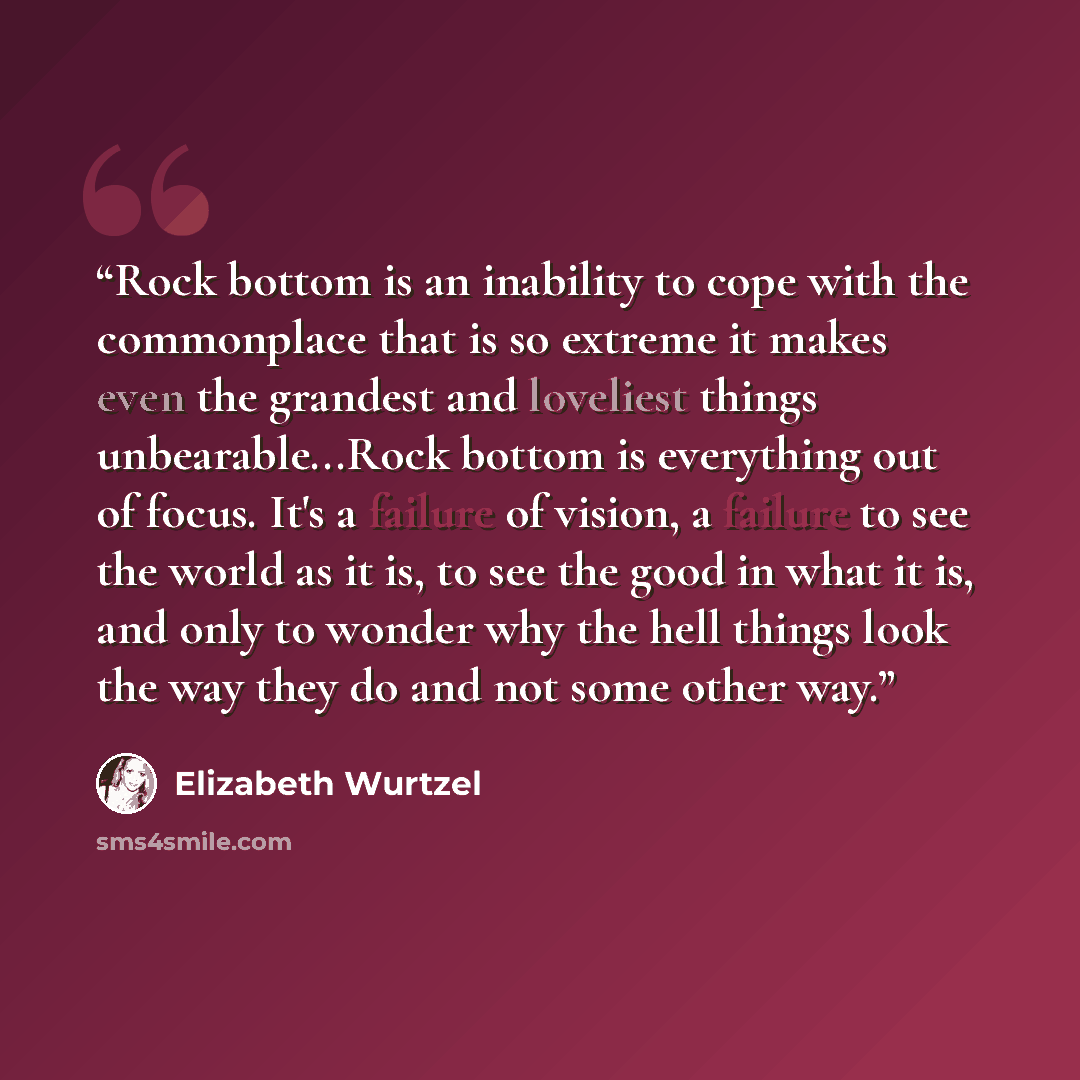 “Rock bottom is an inability to cope with the commonplace that is so extreme it makes even the grandest and loveliest things unbearable...Rock bottom is everything out of focus. It's a failure of vision, a failure to see the world as it is, to see the good in what it is, and only to wonder why the…” quote by Elizabeth Wurtzel