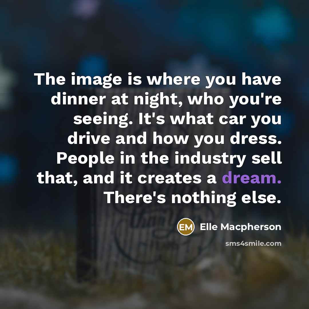 “The image is where you have dinner at night, who you're seeing. It's what car you drive and how you dress. People in the industry sell that, and it creates a dream. There's nothing else.” quote by Elle Macpherson