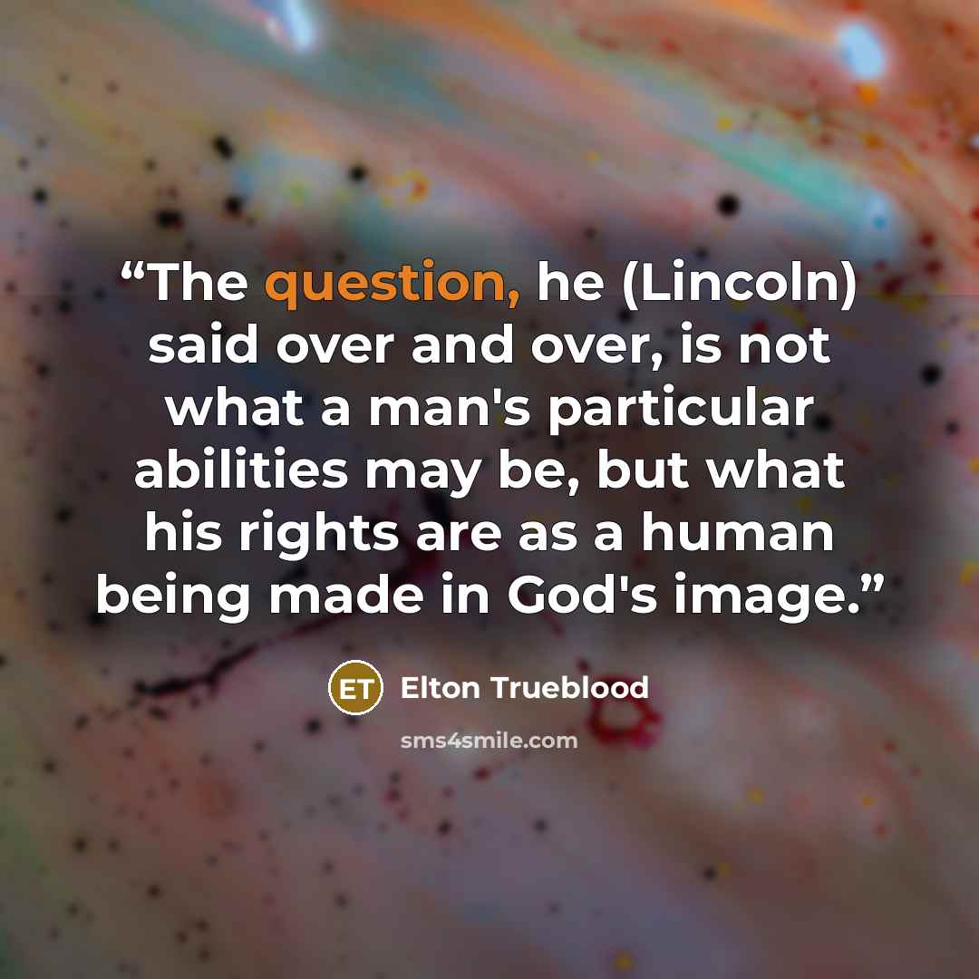 “The question, he (Lincoln) said over and over, is not what a man's particular abilities may be, but what his rights are as a human being made in God's image.” quote by Elton Trueblood