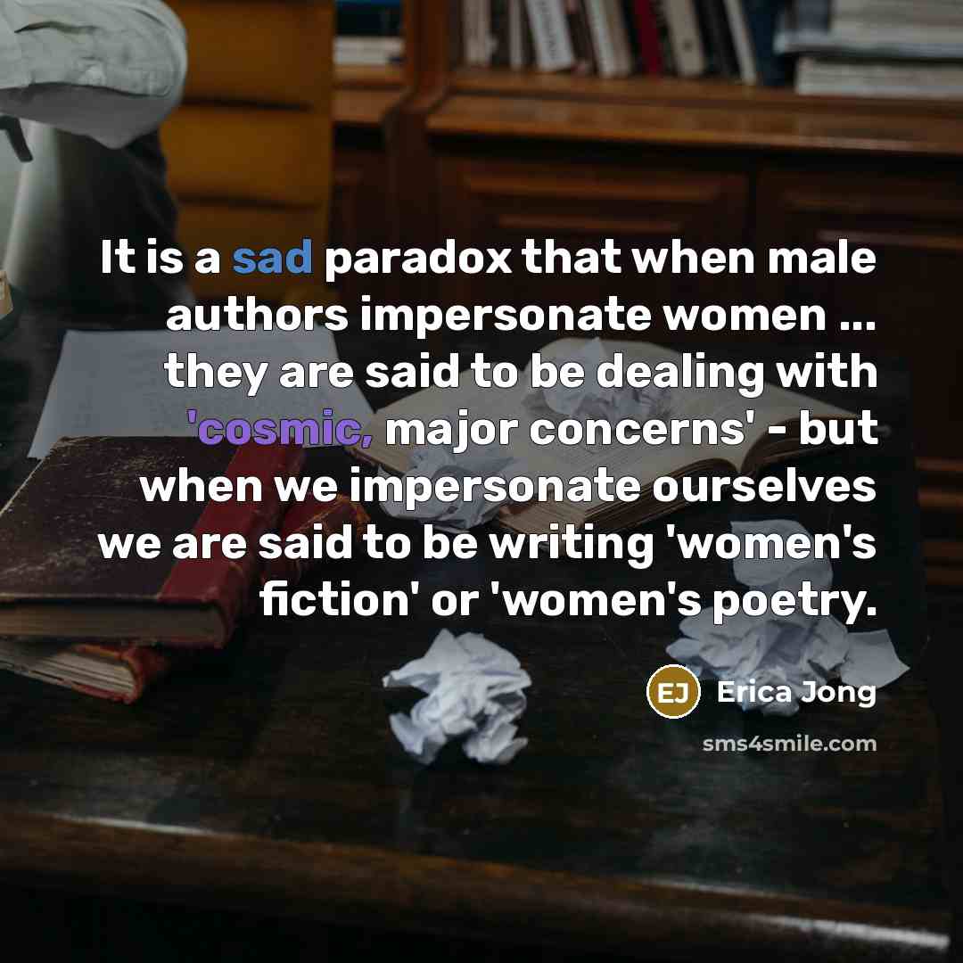 “It is a sad paradox that when male authors impersonate women ... they are said to be dealing with 'cosmic, major concerns' - but when we impersonate ourselves we are said to be writing 'women's fiction' or 'women's poetry.” quote by Erica Jong