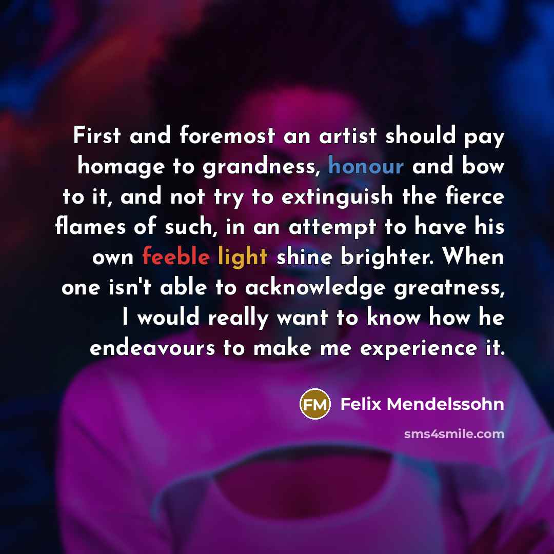 “First and foremost an artist should pay homage to grandness, honour and bow to it, and not try to extinguish the fierce flames of such, in an attempt to have his own feeble light shine brighter. When one isn't able to acknowledge greatness, I would really want to know how he endeavours to make me…” quote by Felix Mendelssohn