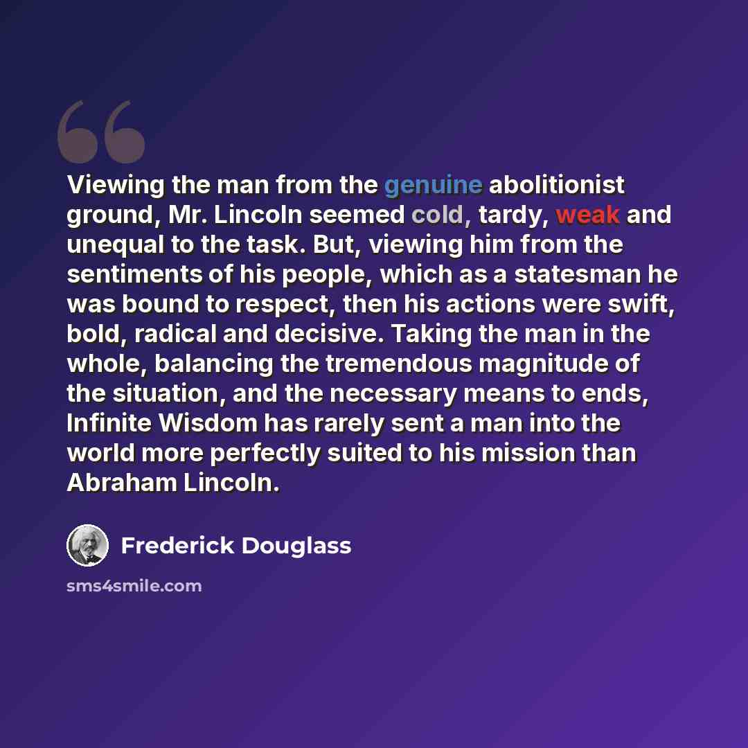 “Viewing the man from the genuine abolitionist ground, Mr. Lincoln seemed cold, tardy, weak and unequal to the task. But, viewing him from the sentiments of his people, which as a statesman he was bound to respect, then his actions were swift, bold, radical and decisive. Taking the man in the…” quote by Frederick Douglass