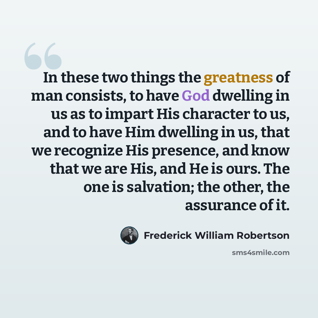 “In these two things the greatness of man consists, to have God dwelling in us as to impart His character to us, and to have Him dwelling in us, that we recognize His presence, and know that we are His, and He is ours. The one is salvation; the other, the assurance of it.” quote by Frederick William Robertson