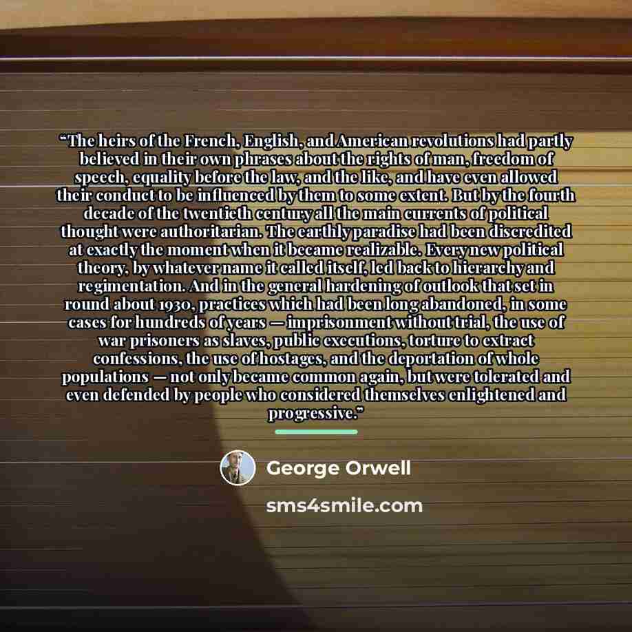 “The heirs of the French, English, and American revolutions had partly believed in their own phrases about the rights of man, freedom of speech, equality before the law, and the like, and have even allowed their conduct to be influenced by them to some extent. But by the fourth decade of the…” quote by George Orwell