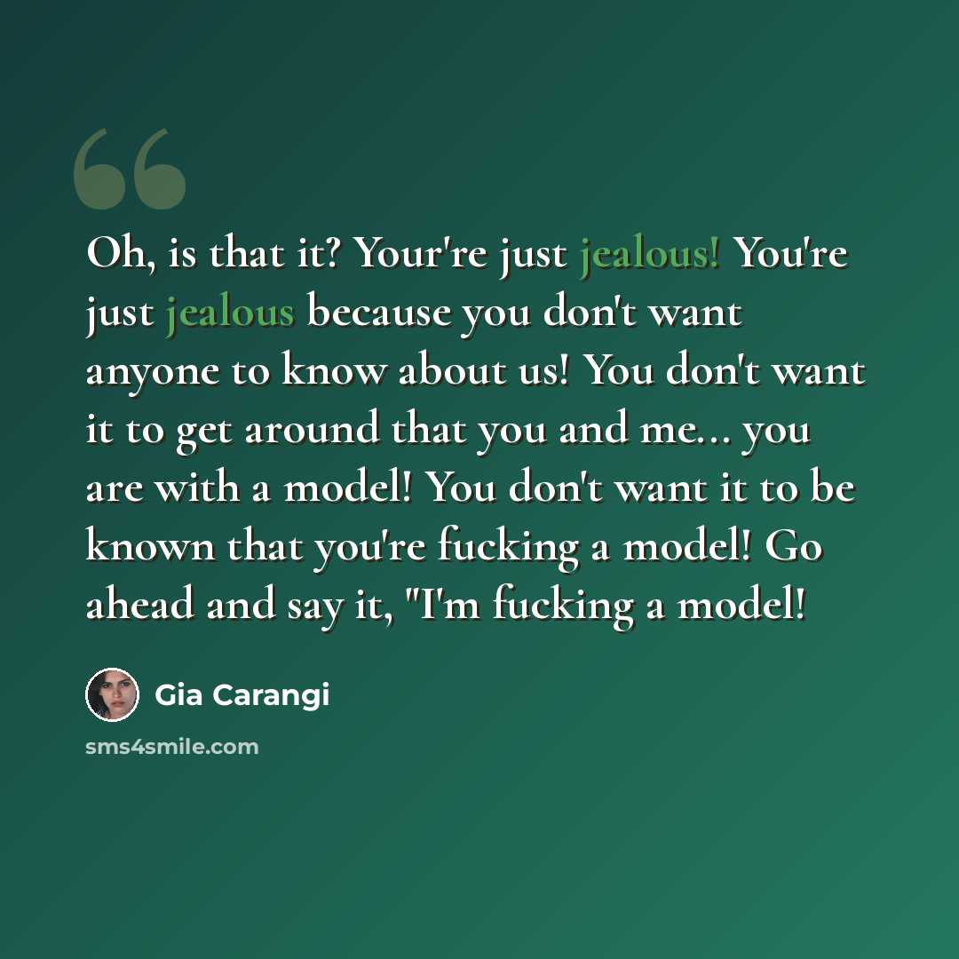 “Oh, is that it? Your're just jealous! You're just jealous because you don't want anyone to know about us! You don't want it to get around that you and me... you are with a model! You don't want it to be known that you're fucking a model! Go ahead and say it, "I'm fucking a model!” quote by Gia Carangi