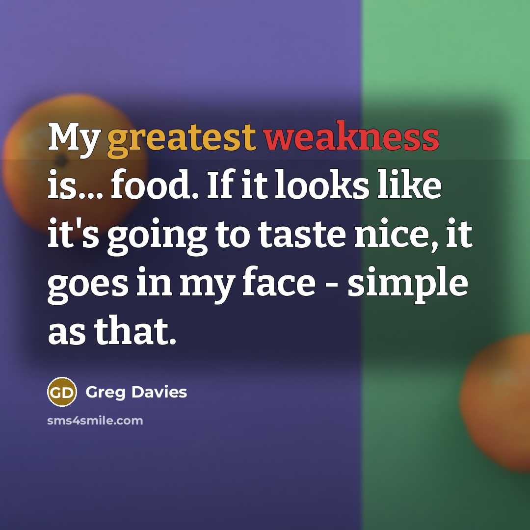 “My greatest weakness is... food. If it looks like it's going to taste nice, it goes in my face - simple as that.” quote by Greg Davies