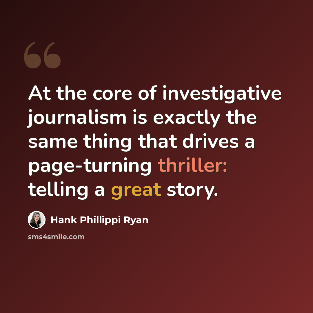 “At the core of investigative journalism is exactly the same thing that drives a page-turning thriller: telling a great story.” quote by Hank Phillippi Ryan
