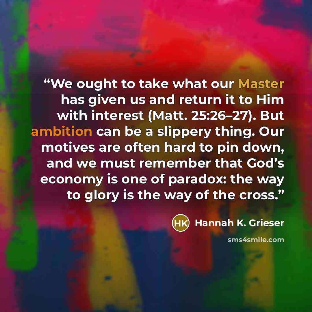 “We ought to take what our Master has given us and return it to Him with interest (Matt. 25:26–27). But ambition can be a slippery thing. Our motives are often hard to pin down, and we must remember that God’s economy is one of paradox: the way to glory is the way of the cross.” quote by Hannah K. Grieser