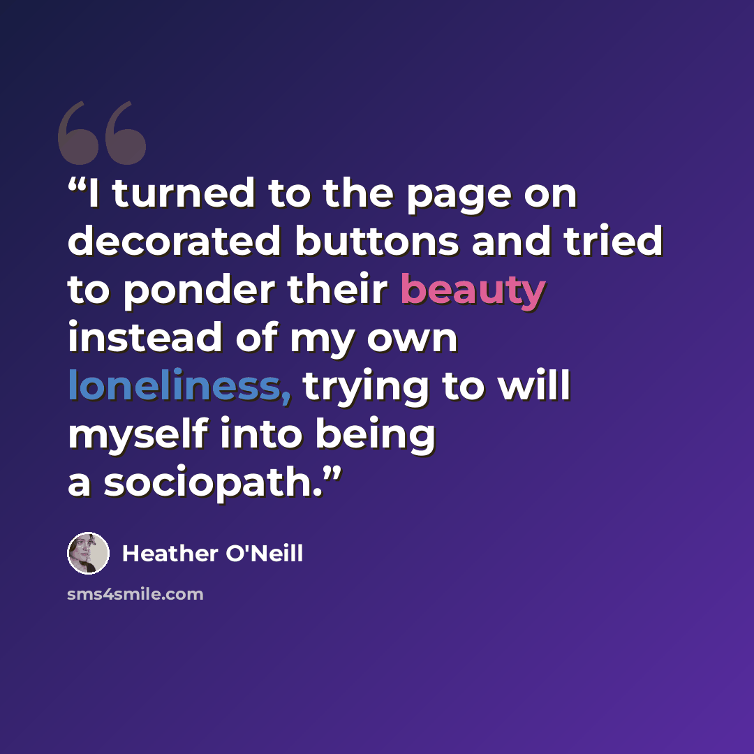 “I turned to the page on decorated buttons and tried to ponder their beauty instead of my own loneliness, trying to will myself into being a sociopath.” quote by Heather O'Neill