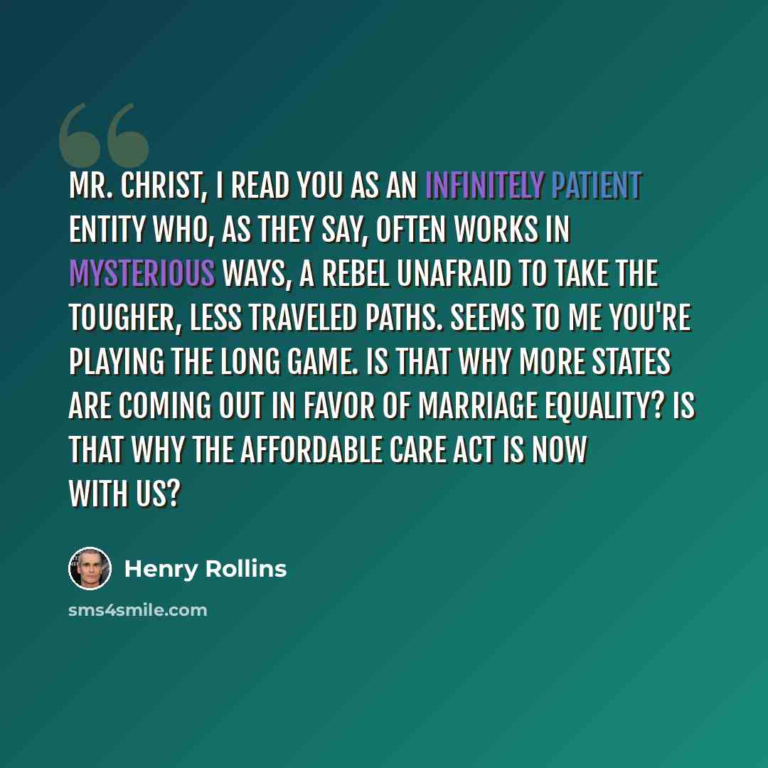 “Mr. Christ, I read you as an infinitely patient entity who, as they say, often works in mysterious ways, a rebel unafraid to take the tougher, less traveled paths. Seems to me you're playing the long game. Is that why more states are coming out in favor of marriage equality? Is that why the…” quote by Henry Rollins