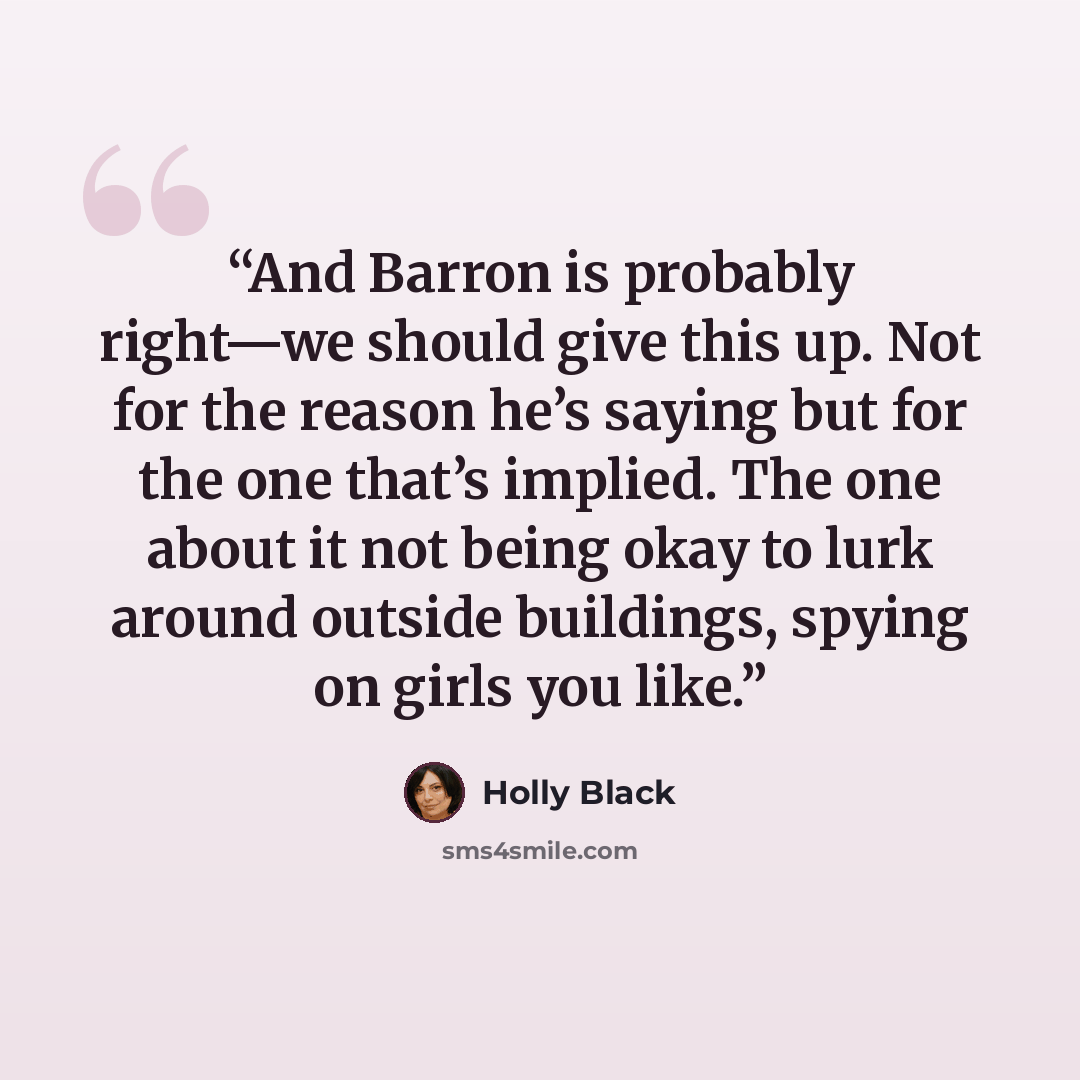 “And Barron is probably right—we should give this up. Not for the reason he’s saying but for the one that’s implied. The one about it not being okay to lurk around outside buildings, spying on girls you like.” quote by Holly Black