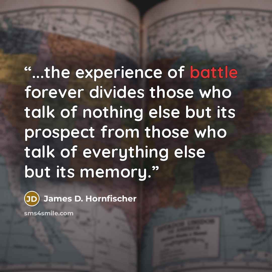 “...the experience of battle forever divides those who talk of nothing else but its prospect from those who talk of everything else but its memory.” quote by James D. Hornfischer