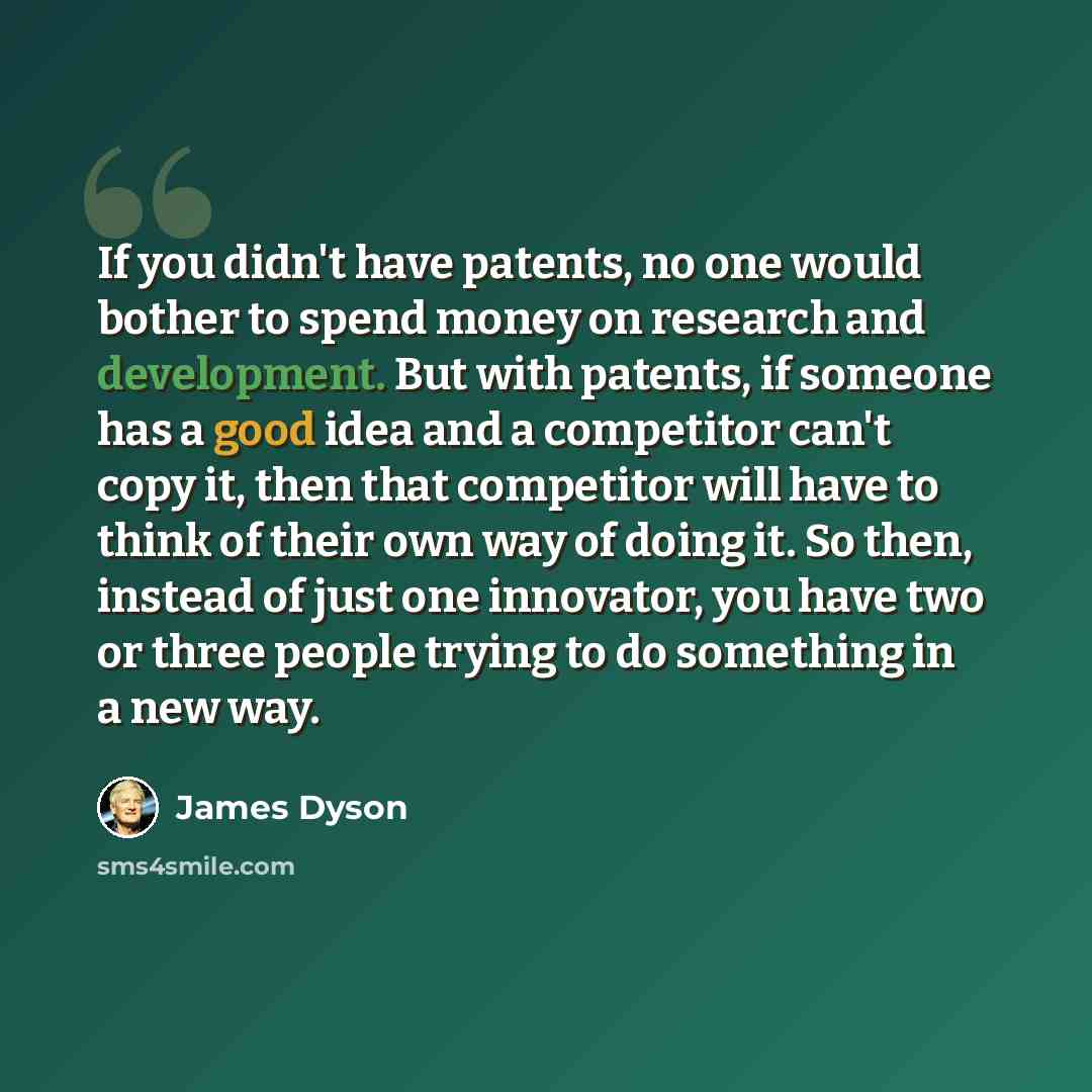 “If you didn't have patents, no one would bother to spend money on research and development. But with patents, if someone has a good idea and a competitor can't copy it, then that competitor will have to think of their own way of doing it. So then, instead of just one innovator, you have two or…” quote by James Dyson