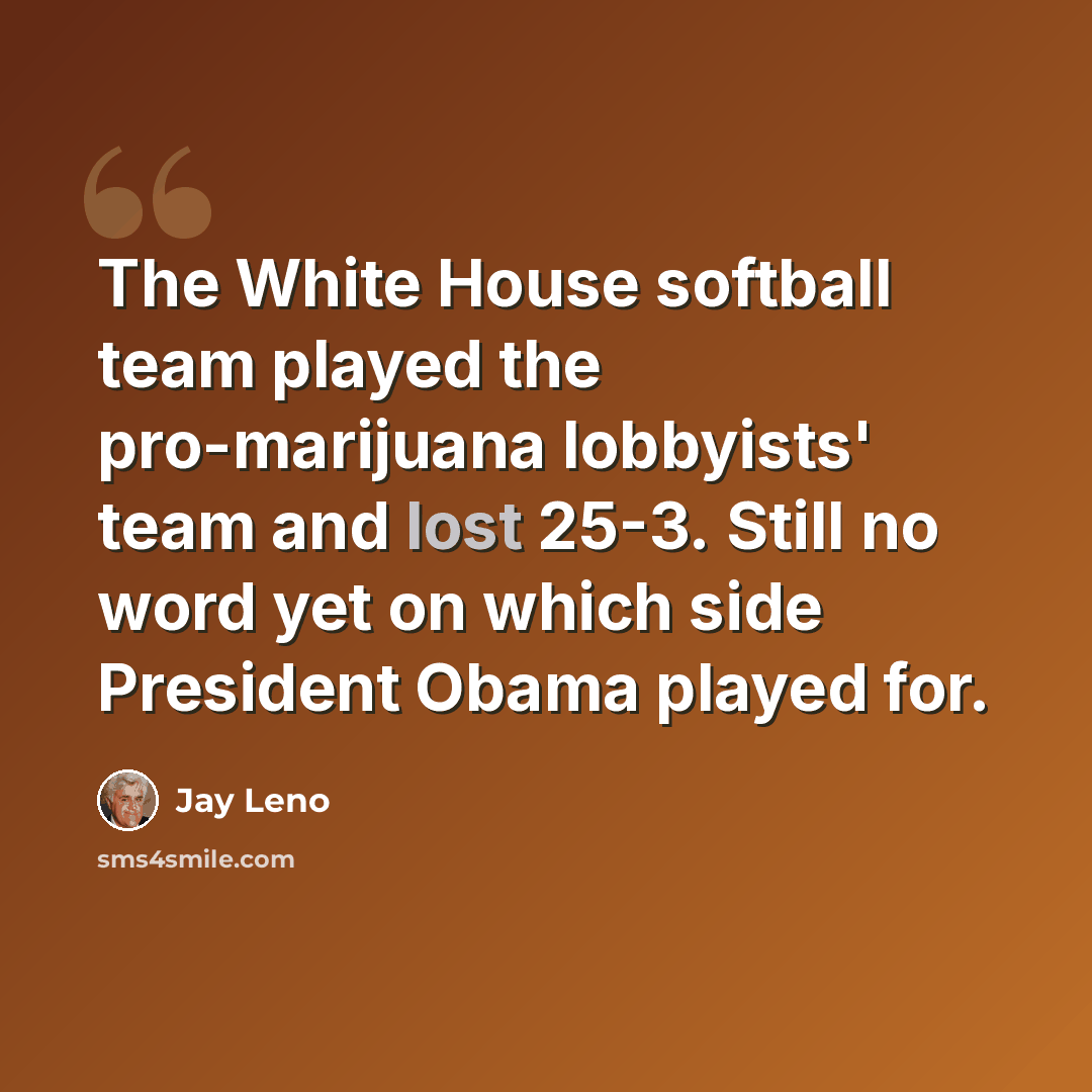 “The White House softball team played the pro-marijuana lobbyists' team and lost 25-3. Still no word yet on which side President Obama played for.” quote by Jay Leno
