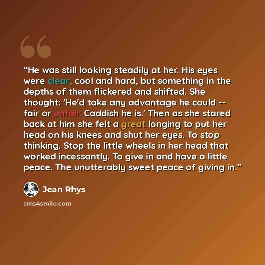 “He was still looking steadily at her. His eyes were clear, cool and hard, but something in the depths of them flickered and shifted. She thought: 'He'd take any advantage he could -- fair or unfair. Caddish he is.' Then as she stared back at him she felt a great longing to put her head on his…” quote by Jean Rhys